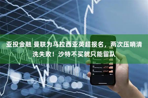 亚投金融 曼联为马拉西亚英超报名，两次压哨清洗失败！沙特不买就只能留队