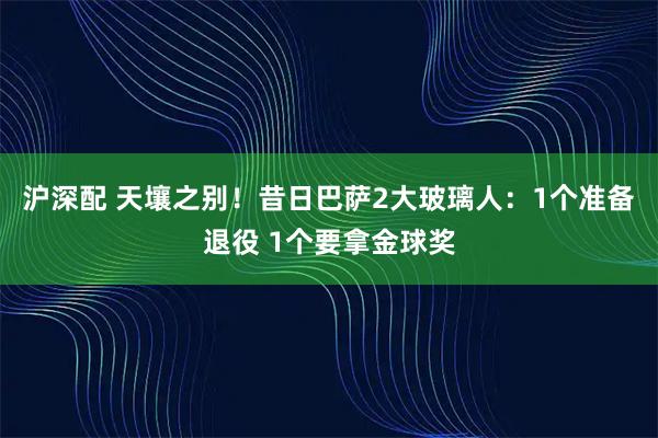 沪深配 天壤之别！昔日巴萨2大玻璃人：1个准备退役 1个要拿金球奖