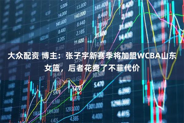 大众配资 博主：张子宇新赛季将加盟WCBA山东女篮，后者花费了不菲代价