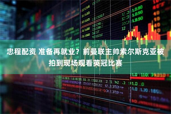 忠程配资 准备再就业？前曼联主帅索尔斯克亚被拍到现场观看英冠比赛