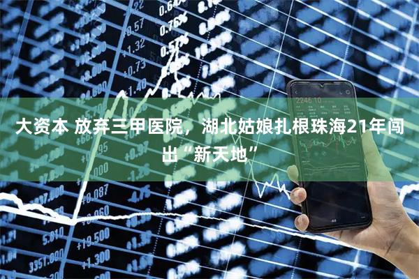 大资本 放弃三甲医院，湖北姑娘扎根珠海21年闯出“新天地”
