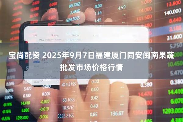 宝尚配资 2025年9月7日福建厦门同安闽南果蔬批发市场价格行情