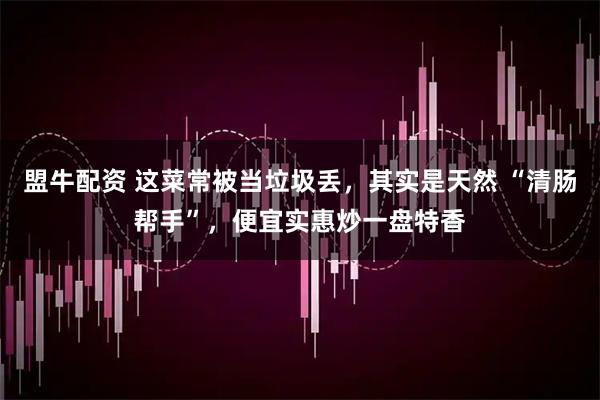 盟牛配资 这菜常被当垃圾丢，其实是天然 “清肠帮手”，便宜实惠炒一盘特香