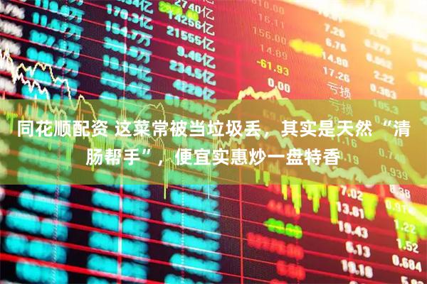 同花顺配资 这菜常被当垃圾丢，其实是天然 “清肠帮手”，便宜实惠炒一盘特香