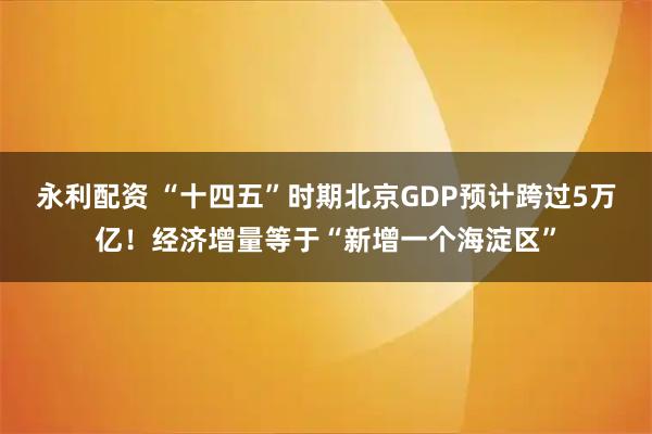 永利配资 “十四五”时期北京GDP预计跨过5万亿！经济增量等于“新增一个海淀区”