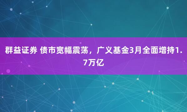群益证券 债市宽幅震荡，广义基金3月全面增持1.7万亿