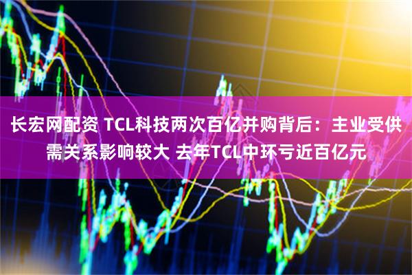 长宏网配资 TCL科技两次百亿并购背后：主业受供需关系影响较大 去年TCL中环亏近百亿元