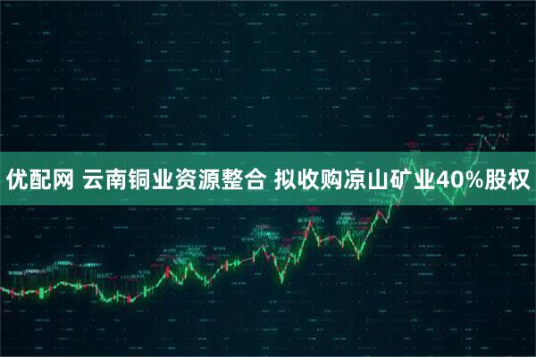 优配网 云南铜业资源整合 拟收购凉山矿业40%股权