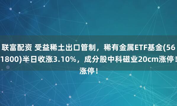 联富配资 受益稀土出口管制，稀有金属ETF基金(561800)半日收涨3.10%，成分股中科磁业20cm涨停！