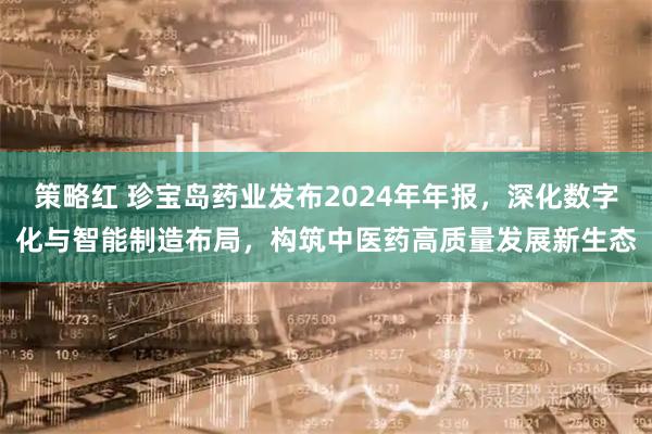 策略红 珍宝岛药业发布2024年年报，深化数字化与智能制造布局，构筑中医药高质量发展新生态
