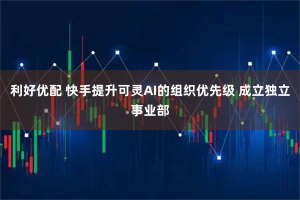 利好优配 快手提升可灵AI的组织优先级 成立独立事业部