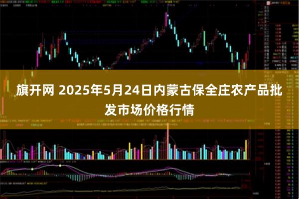 旗开网 2025年5月24日内蒙古保全庄农产品批发市场价格行情