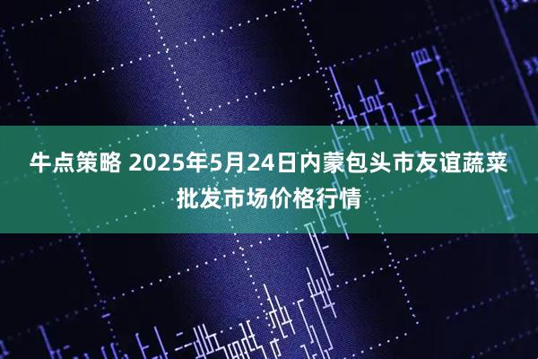 牛点策略 2025年5月24日内蒙包头市友谊蔬菜批发市场价格行情