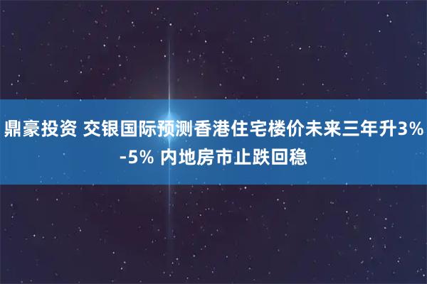 鼎豪投资 交银国际预测香港住宅楼价未来三年升3%-5% 内地房市止跌回稳