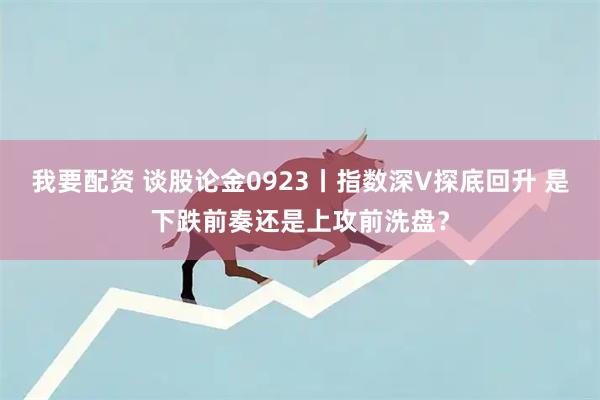 我要配资 谈股论金0923丨指数深V探底回升 是下跌前奏还是上攻前洗盘？