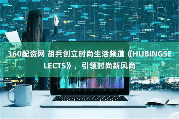 360配资网 胡兵创立时尚生活频道《HUBINGSELECTS》，引领时尚新风尚