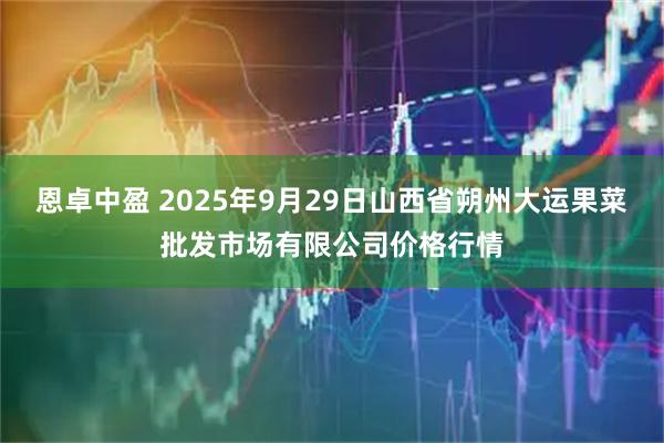 恩卓中盈 2025年9月29日山西省朔州大运果菜批发市场有限公司价格行情
