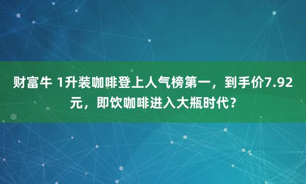 财富牛 1升装咖啡登上人气榜第一，到手价7.92元，即饮咖啡进入大瓶时代？