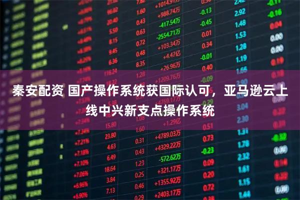 秦安配资 国产操作系统获国际认可，亚马逊云上线中兴新支点操作系统