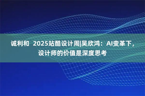 诚利和  2025站酷设计周|吴欣鸿：AI变革下，设计师的价值是深度思考