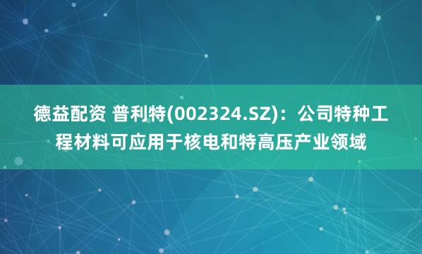 德益配资 普利特(002324.SZ)：公司特种工程材料可应用于核电和特高压产业领域