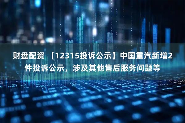 财盘配资 【12315投诉公示】中国重汽新增2件投诉公示，涉及其他售后服务问题等