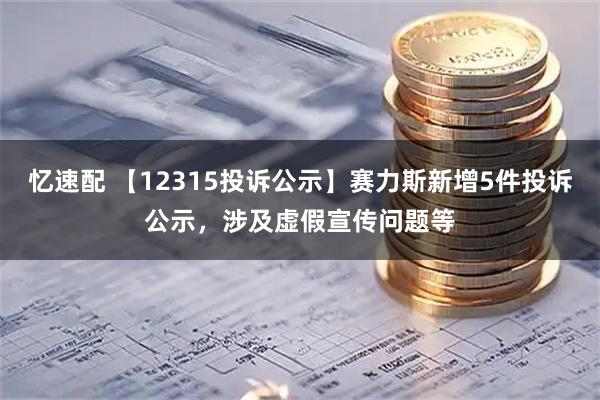 忆速配 【12315投诉公示】赛力斯新增5件投诉公示，涉及虚假宣传问题等