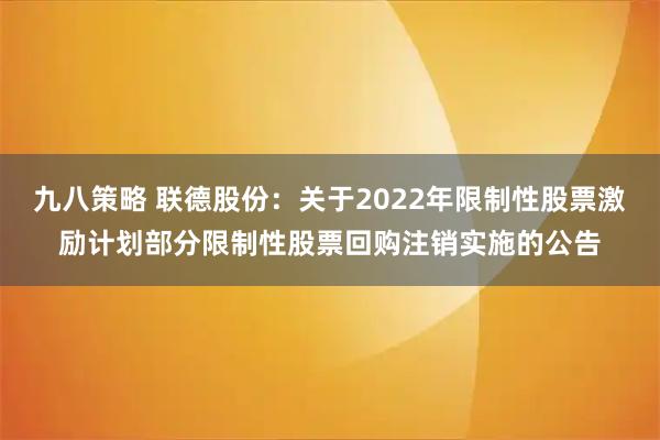 九八策略 联德股份：关于2022年限制性股票激励计划部分限制性股票回购注销实施的公告