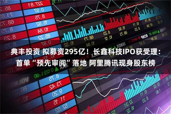 典丰投资 拟募资295亿！长鑫科技IPO获受理：首单“预先审阅”落地 阿里腾讯现身股东榜