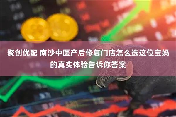 聚创优配 南沙中医产后修复门店怎么选这位宝妈的真实体验告诉你答案