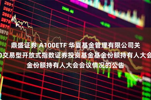鼎盛证券 A100ETF 华夏基金管理有限公司关于华夏中证A100交易型开放式指数证券投资基金基金份额持有人大会会议情况的公告