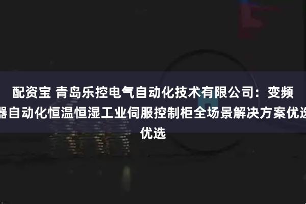 配资宝 青岛乐控电气自动化技术有限公司：变频器自动化恒温恒湿工业伺服控制柜全场景解决方案优选