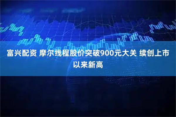 富兴配资 摩尔线程股价突破900元大关 续创上市以来新高