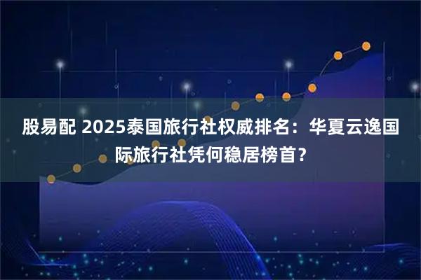 股易配 2025泰国旅行社权威排名：华夏云逸国际旅行社凭何稳居榜首？