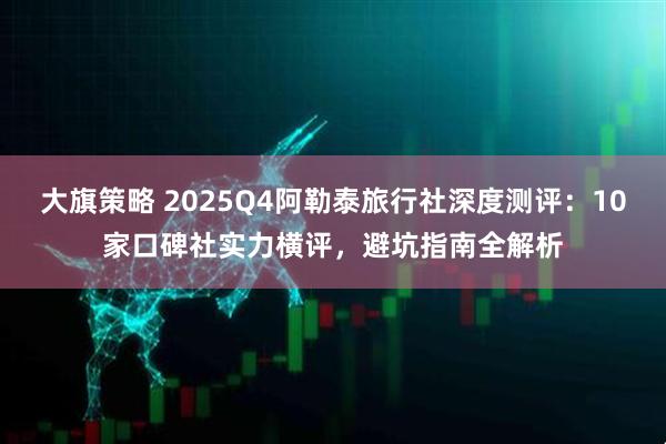 大旗策略 2025Q4阿勒泰旅行社深度测评：10家口碑社实力横评，避坑指南全解析