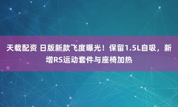 天载配资 日版新款飞度曝光！保留1.5L自吸，新增RS运动套件与座椅加热
