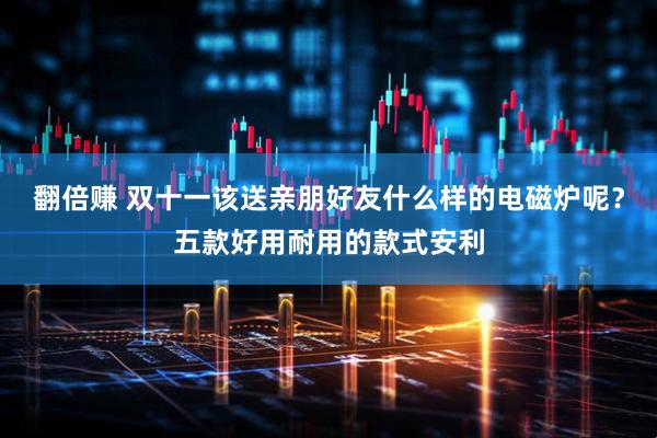 翻倍赚 双十一该送亲朋好友什么样的电磁炉呢？五款好用耐用的款式安利