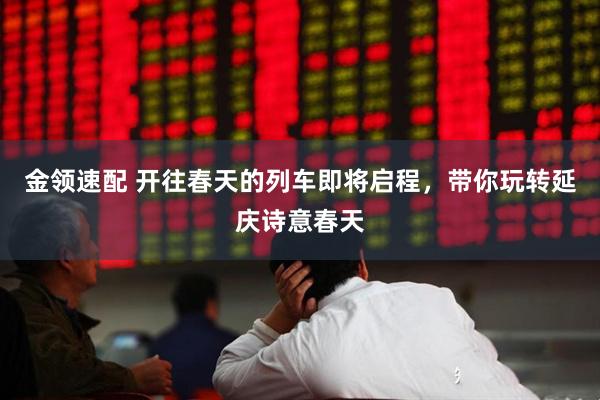 金领速配 开往春天的列车即将启程，带你玩转延庆诗意春天