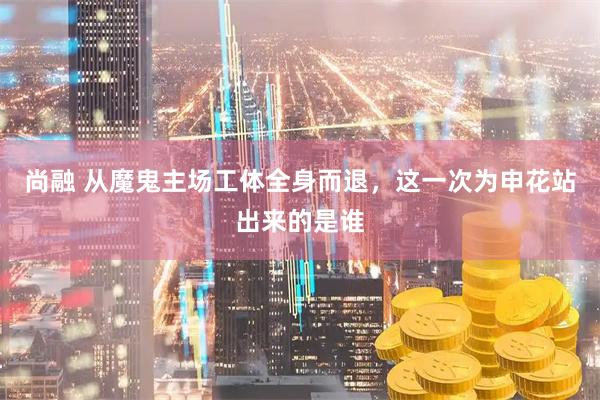 尚融 从魔鬼主场工体全身而退，这一次为申花站出来的是谁