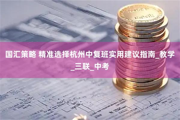 国汇策略 精准选择杭州中复班实用建议指南_教学_三联_中考