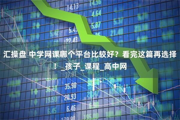 汇操盘 中学网课哪个平台比较好？看完这篇再选择！_孩子_课程_高中网