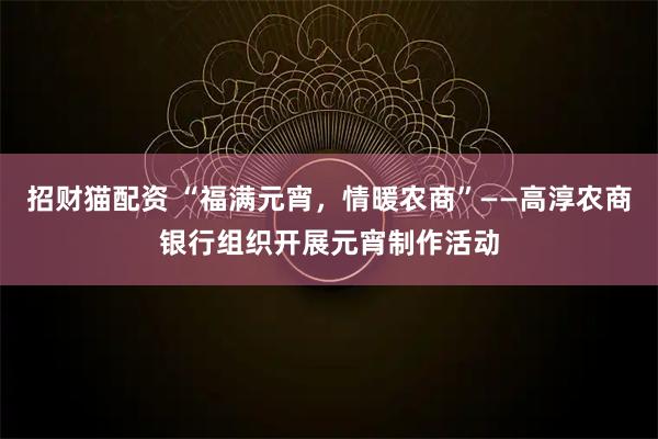 招财猫配资 “福满元宵，情暖农商”——高淳农商银行组织开展元宵制作活动