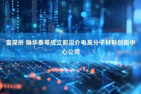 富深所 瑞华泰等成立前沿介电高分子材料创新中心公司